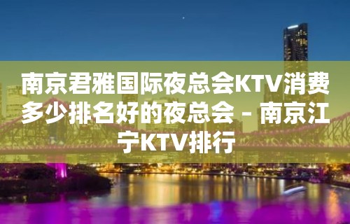 南京君雅国际夜总会KTV消费多少排名好的夜总会 – 南京江宁KTV排行