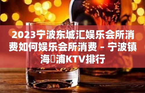 2023宁波东城汇娱乐会所消费如何娱乐会所消费 – 宁波镇海澥浦KTV排行