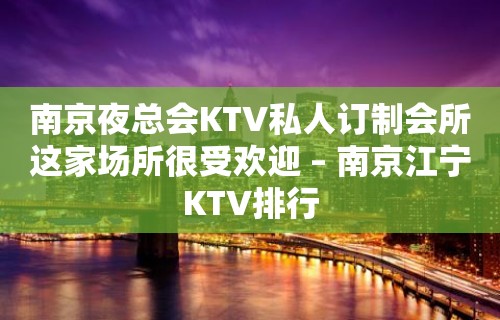 南京夜总会KTV私人订制会所这家场所很受欢迎 – 南京江宁KTV排行