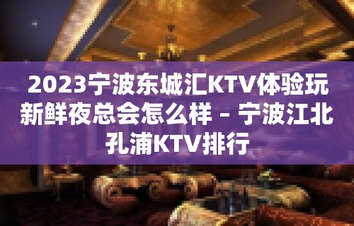 2023宁波东城汇KTV体验玩新鲜夜总会怎么样 – 宁波江北孔浦KTV排行