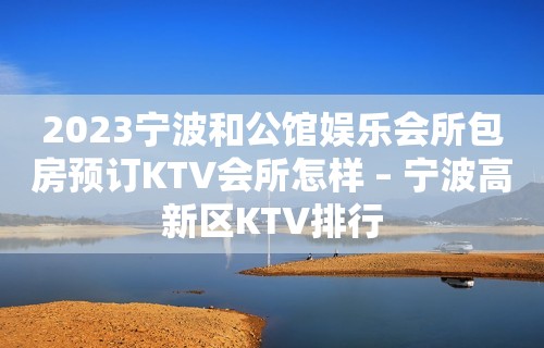 2023宁波和公馆娱乐会所包房预订KTV会所怎样 – 宁波高新区KTV排行