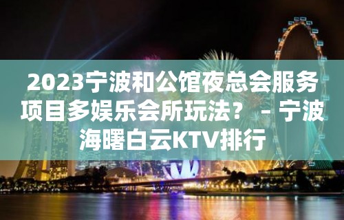 2023宁波和公馆夜总会服务项目多娱乐会所玩法？ – 宁波海曙白云KTV排行