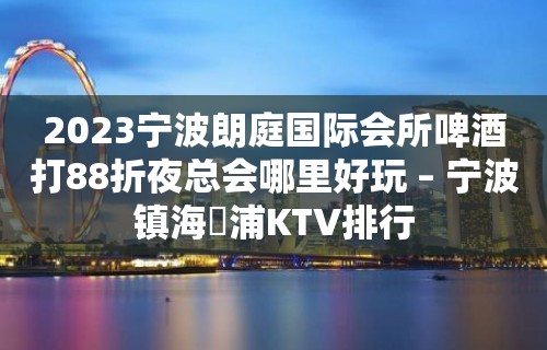 2023宁波朗庭国际会所啤酒打88折夜总会哪里好玩 – 宁波镇海澥浦KTV排行