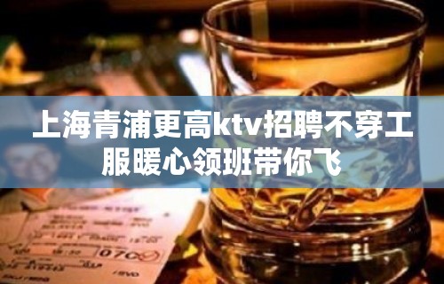 上海青浦更高ktv招聘不穿工服暖心领班带你飞