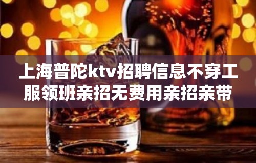 上海普陀ktv招聘信息不穿工服领班亲招无费用亲招亲带