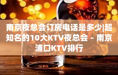 南京夜总会订房电话是多少|超知名的10大KTV夜总会 – 南京浦口KTV排行