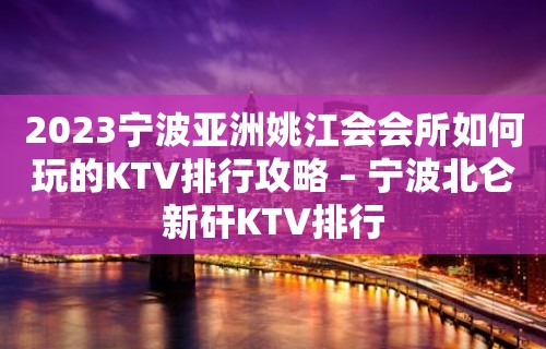 2023宁波亚洲姚江会会所如何玩的KTV排行攻略 – 宁波北仑新矸KTV排行