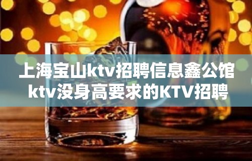 上海宝山ktv招聘信息鑫公馆 ktv没身高要求的KTV招聘