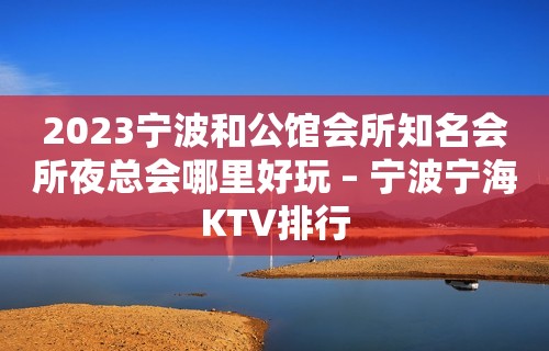 2023宁波和公馆会所知名会所夜总会哪里好玩 – 宁波宁海KTV排行