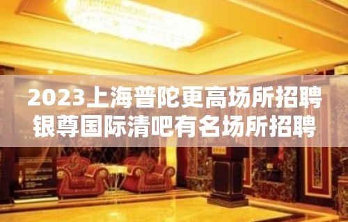 2023上海普陀更高场所招聘银尊国际清吧有名场所招聘