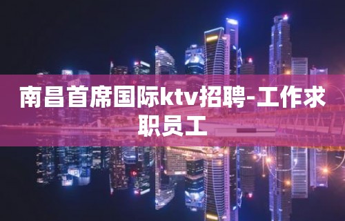 南昌首席国际ktv招聘-工作求职员工