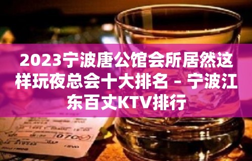 2023宁波唐公馆会所居然这样玩夜总会十大排名 – 宁波江东百丈KTV排行