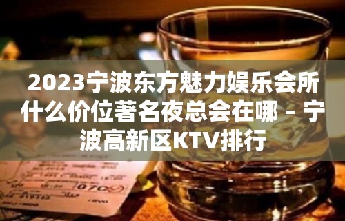 2023宁波东方魅力娱乐会所什么价位著名夜总会在哪 – 宁波高新区KTV排行