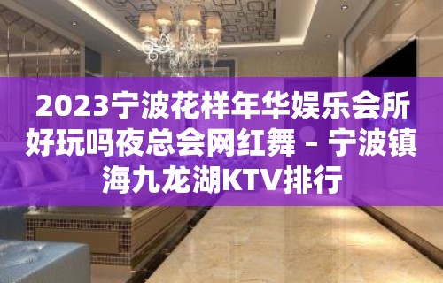 2023宁波花样年华娱乐会所好玩吗夜总会网红舞 – 宁波镇海九龙湖KTV排行