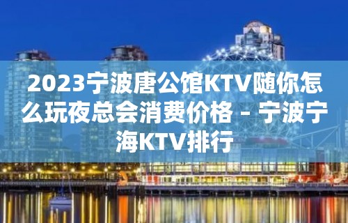 2023宁波唐公馆KTV随你怎么玩夜总会消费价格 – 宁波宁海KTV排行