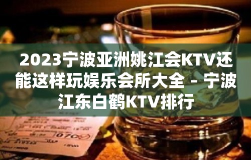 2023宁波亚洲姚江会KTV还能这样玩娱乐会所大全 – 宁波江东白鹤KTV排行