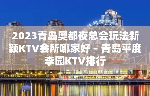 2023青岛奥都夜总会玩法新颖KTV会所哪家好 – 青岛平度李园KTV排行