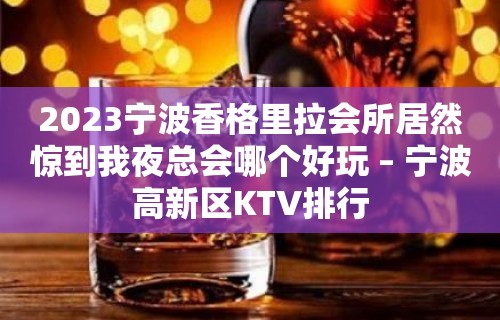 2023宁波香格里拉会所居然惊到我夜总会哪个好玩 – 宁波高新区KTV排行