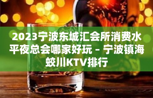 2023宁波东城汇会所消费水平夜总会哪家好玩 – 宁波镇海蛟川KTV排行