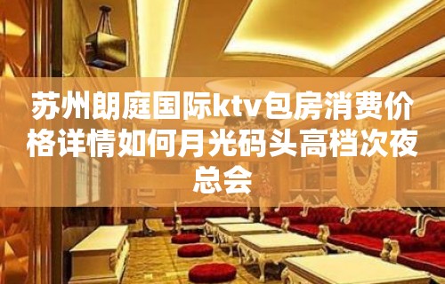 苏州朗庭国际ktv包房消费价格详情如何月光码头高档次夜总会