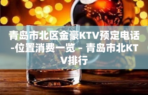 青岛市北区金豪KTV预定电话-位置消费一览 – 青岛市北KTV排行