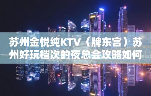 苏州金悦纯KTV（牌东宫）苏州好玩档次的夜总会攻略如何