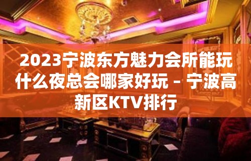 2023宁波东方魅力会所能玩什么夜总会哪家好玩 – 宁波高新区KTV排行