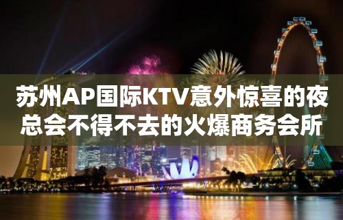 苏州AP国际KTV意外惊喜的夜总会不得不去的火爆商务会所