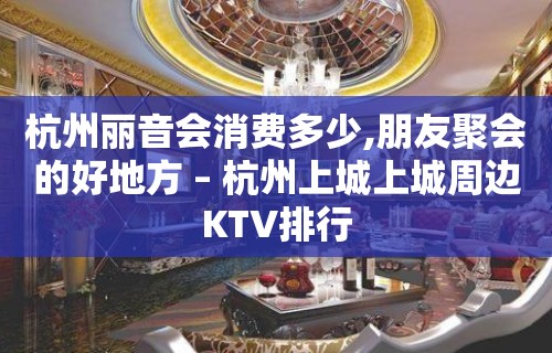 杭州丽音会消费多少,朋友聚会的好地方 – 杭州上城上城周边KTV排行