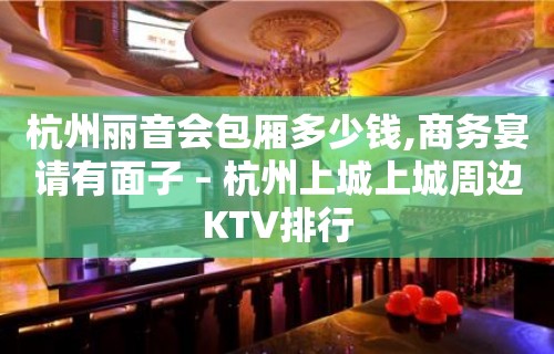 杭州丽音会包厢多少钱,商务宴请有面子 – 杭州上城上城周边KTV排行