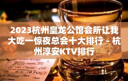 2023杭州皇龙公馆会所让我大吃一惊夜总会十大排行 – 杭州淳安KTV排行