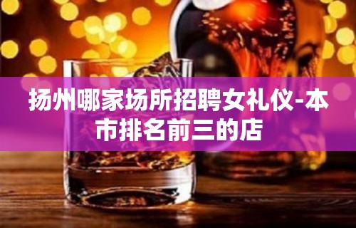 扬州哪家场所招聘女礼仪-本市排名前三的店