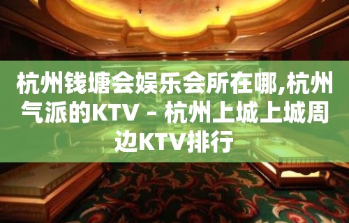 杭州钱塘会娱乐会所在哪,杭州气派的KTV – 杭州上城上城周边KTV排行