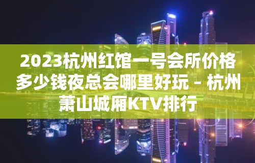 2023杭州红馆一号会所价格多少钱夜总会哪里好玩 – 杭州萧山城厢KTV排行