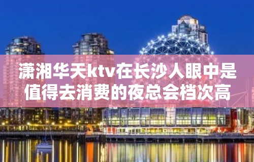 潇湘华天ktv在长沙人眼中是值得去消费的夜总会档次高