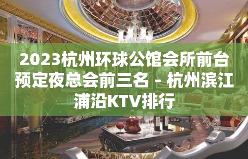 2023杭州环球公馆会所前台预定夜总会前三名 – 杭州滨江浦沿KTV排行