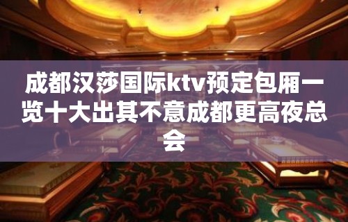 成都汉莎国际ktv预定包厢一览十大出其不意成都更高夜总会