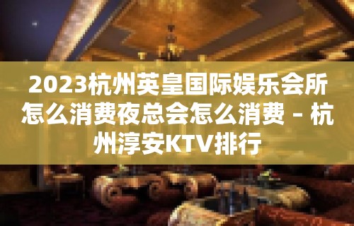 2023杭州英皇国际娱乐会所怎么消费夜总会怎么消费 – 杭州淳安KTV排行