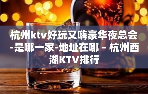 杭州ktv好玩又嗨豪华夜总会-是哪一家-地址在哪 – 杭州西湖KTV排行