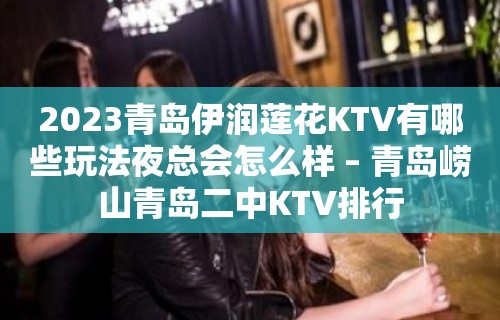 2023青岛伊润莲花KTV有哪些玩法夜总会怎么样 – 青岛崂山青岛二中KTV排行