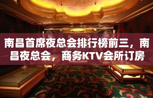 南昌首席夜总会排行榜前三，南昌夜总会，商务KTV会所订房