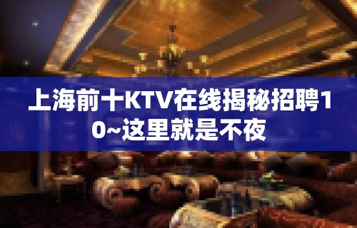 上海前十KTV在线揭秘招聘10~这里就是不夜