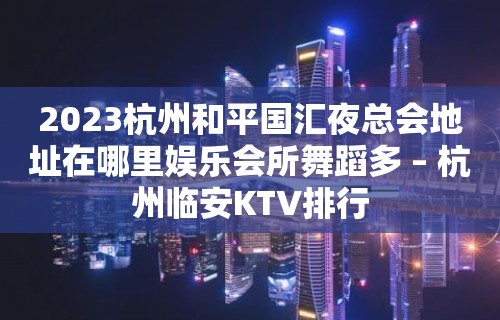 2023杭州和平国汇夜总会地址在哪里娱乐会所舞蹈多 – 杭州临安KTV排行