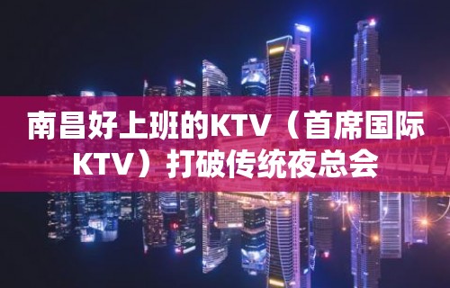 南昌好上班的KTV（首席国际KTV）打破传统夜总会