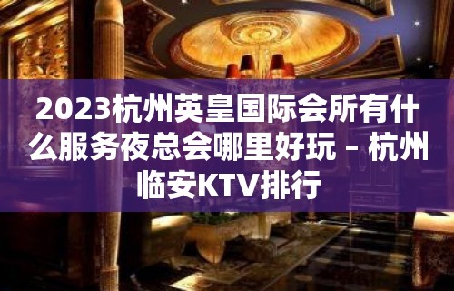 2023杭州英皇国际会所有什么服务夜总会哪里好玩 – 杭州临安KTV排行