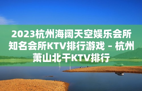 2023杭州海阔天空娱乐会所知名会所KTV排行游戏 – 杭州萧山北干KTV排行