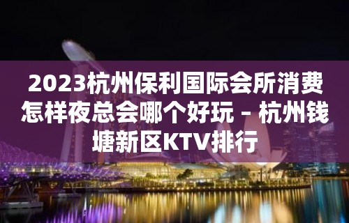 2023杭州保利国际会所消费怎样夜总会哪个好玩 – 杭州钱塘新区KTV排行