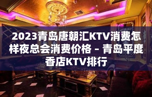 2023青岛唐朝汇KTV消费怎样夜总会消费价格 – 青岛平度香店KTV排行