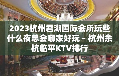 2023杭州君湖国际会所玩些什么夜总会哪家好玩 – 杭州余杭临平KTV排行