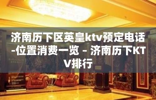 济南历下区英皇ktv预定电话-位置消费一览 – 济南历下KTV排行